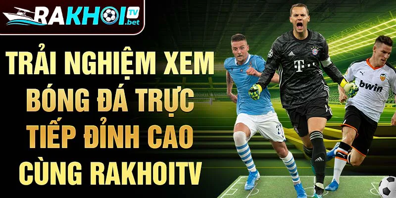 Trải nghiệm xem bóng đá trực tiếp đỉnh cao cùng Rakhoitv