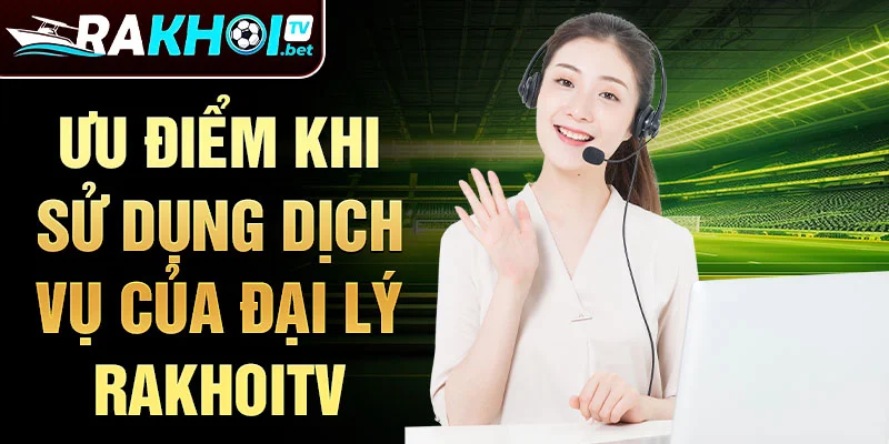 Ưu điểm khi sử dụng dịch vụ của Đại lý Rakhoitv