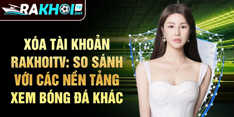 Xóa tài khoản rakhoitv: So sánh với các nền tảng xem bóng đá khác